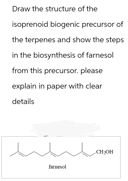 Draw the structure of the
isoprenoid biogenic precursor of
the terpenes and show the steps
in the biosynthesis of farnesol
from this precursor. please
explain in paper with clear
details
farnesol
CH2OH