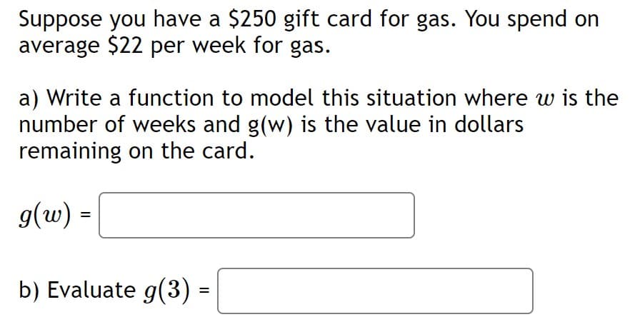 Suppose you have a $250 gift card for gas. You spend on
average $22 per week for gas.
a) Write a function to model this situation where w is the
number of weeks and g(w) is the value in dollars
remaining on the card.
g(w) =
b) Evaluate g(3)
