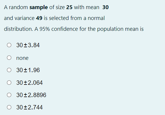 A random sample of size 25 with mean 30
and variance 49 is selected from a normal
distribution. A 95% confidence for the population mean is
30±3.84
none
O 30±1.96
O 30±2.064
30±2.8896
O 30±2.744
