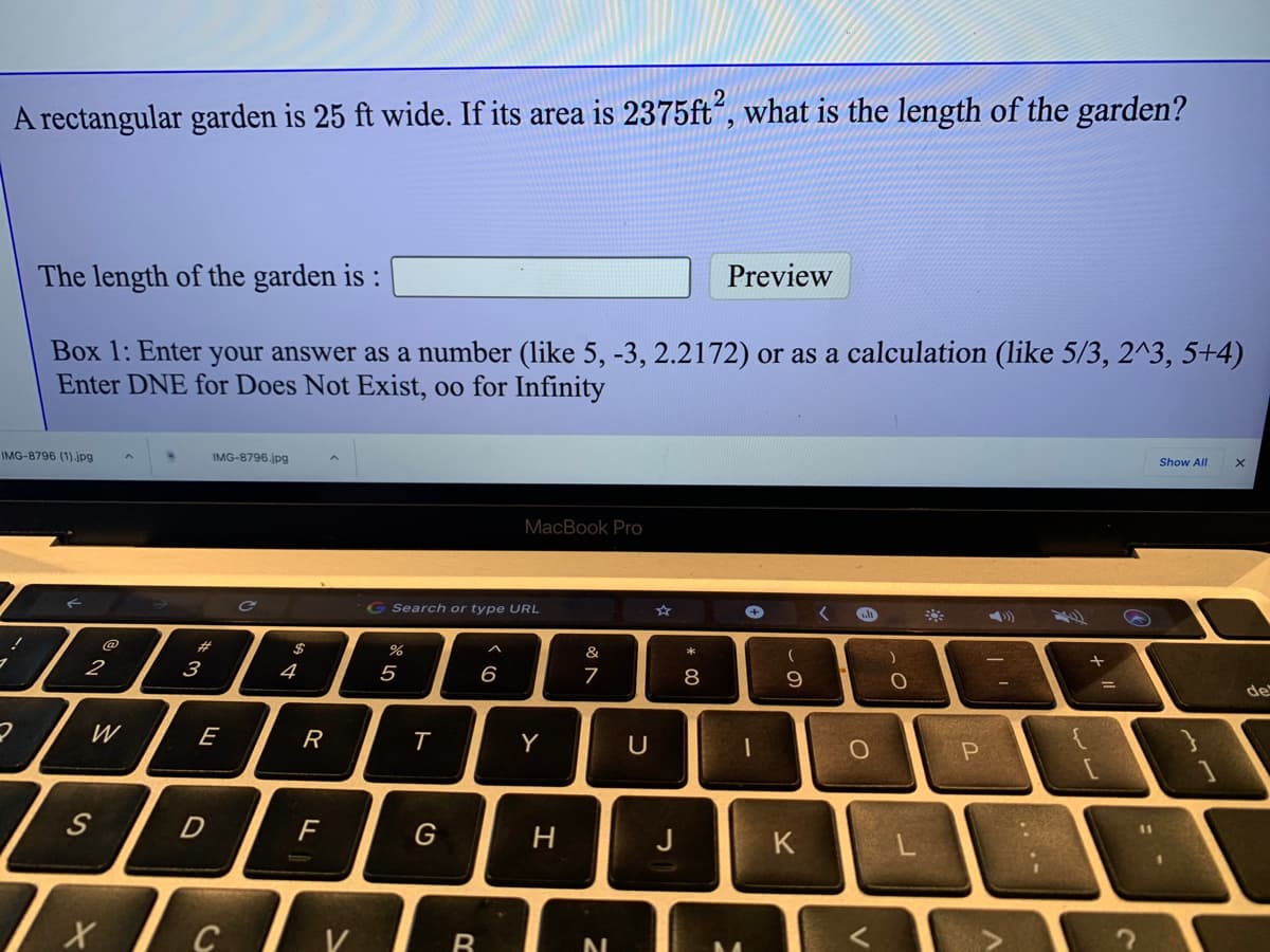 A rectangular garden is 25 ft wide. If its area is 2375ft“, what is the length of the garden?
The length of the garden is :
Preview
Box 1: Enter your answer as a number (like 5, -3, 2.2172) or as a calculation (like 5/3, 2^3, 5+4)
Enter DNE for Does Not Exist, oo for Infinity
IMG-8796 (1).jpg
IMG-8796.jpg
Show All
MacBook Pro
G Search or type URL
%23
&
2
3
4
5
6
8
de
W
E
R
Y
{
S
G
H
K
V
....
