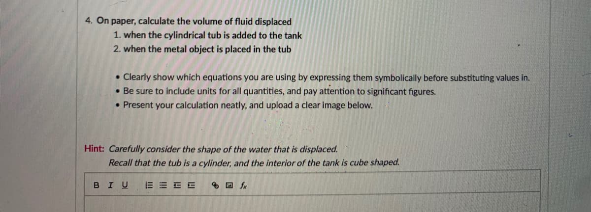 4. On paper, calculate the volume of fluid displaced
1. when the cylindrical tub is added to the tank
2. when the metal object is placed in the tub
• Clearly show which equations you are using by expressing them symbolically before substituting values in.
• Be sure to include units for all quantities, and pay attention to significant figures.
• Present your calculation neatly, and upload a clear image below.
Hint: Carefully consider the shape of the water that is displaced.
Recall that the tub is a cylinder, and the interior of the tank is cube shaped.
BIU
E E E E
8 D fx
