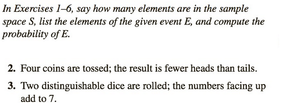 In Exercises 1-6, say how many elements are in the sample
space S, list the elements of the given event E, and compute the
probability of E.
2. Four coins are tossed; the result is fewer heads than tails.
3. Two distinguishable dice are rolled; the numbers facing up
add to 7.