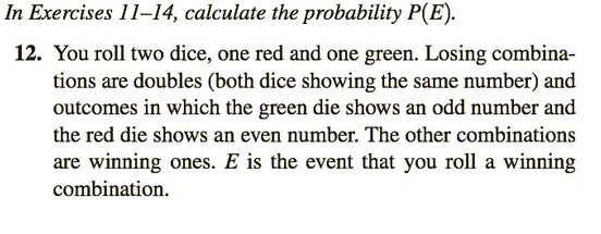 In Exercises 11-14, calculate the probability P(E).
12. You roll two dice, one red and one green. Losing combina-
tions are doubles (both dice showing the same number) and
outcomes in which the green die shows an odd number and
the red die shows an even number. The other combinations
are winning ones. E is the event that you roll a winning
combination.
