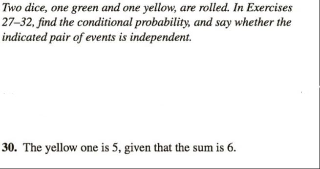 Two dice, one green and one yellow, are rolled. In Exercises
27-32, find the conditional probability, and say whether the
indicated pair of events is independent.
30. The yellow one is 5, given that the sum is 6.
