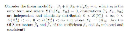 Consider the linear model Y₁ = B₁ + B₁X₁i + ³₂X2i + u; where u; is the
error term and where E (u; X1, X2i) = 0, observations (Yi, X1, X2i)
are independent and identically distributed, 0 < E (Y₁₁) < ∞, 0 <
E (X₁₂) < ∞, 0 < E (X₂) <∞ and where X2i = 3X₁i. Are the
OLS estimators 3₁ and 3₂ of the coefficients 3₁ and 3₂ unbiased and
consistent?