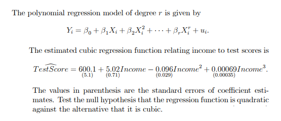 The polynomial regression model of degree r is given by
Y₁ =B₁ + B₁X₁ + ³₂X² + ... + ß₂X{ + U₁.
The estimated cubic regression function relating income to test scores is
Test Score = 600.1+5.02 Income -0.096Income² +0.00069 Income³.
(5.1) (0.71)
(0.029)
(0.00035)
The values in parenthesis are the standard errors of coefficient esti-
mates. Test the null hypothesis that the regression function is quadratic
against the alternative that it is cubic.