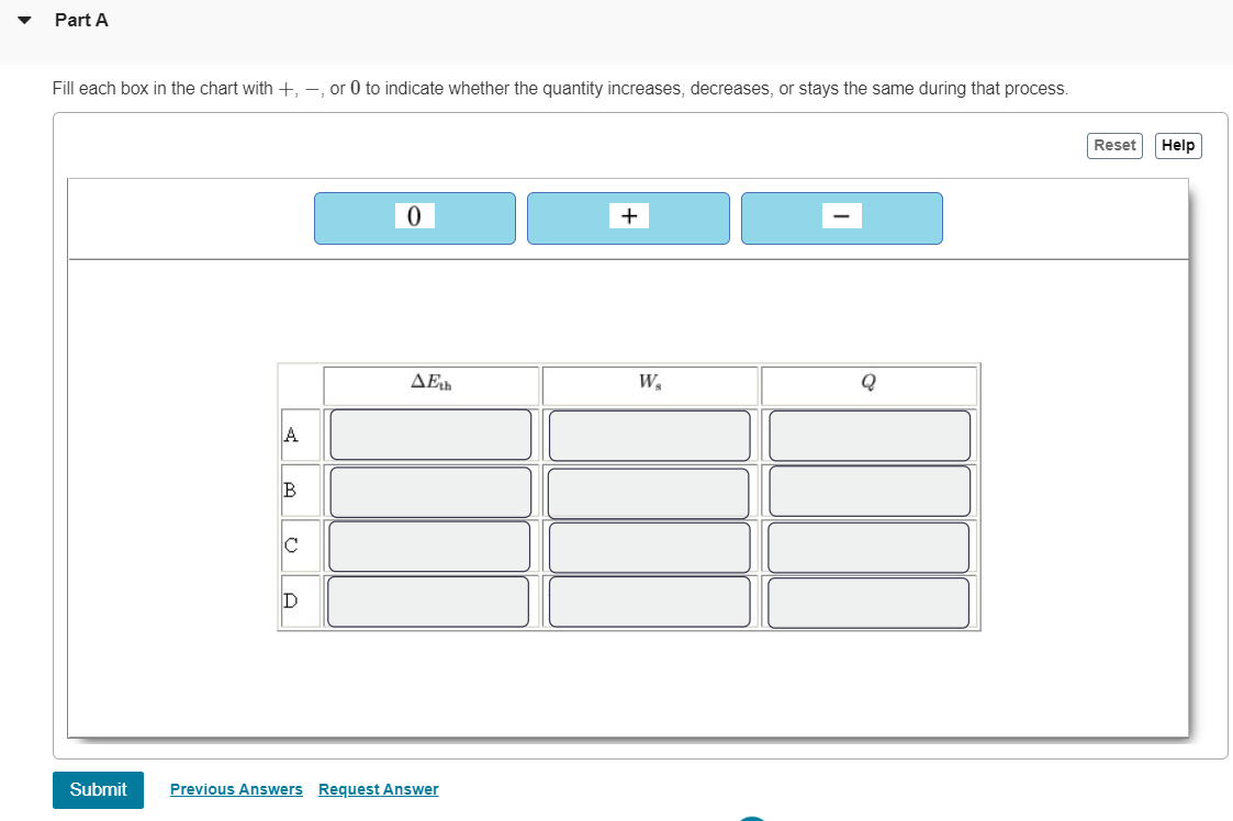Part A
Fill each box in the chart with +, -, or 0 to indicate whether the quantity increases, decreases, or stays the same during that process.
Submit
A
B
C
D
0
AEth
Previous Answers Request Answer
+
W₂
Q
Reset Help