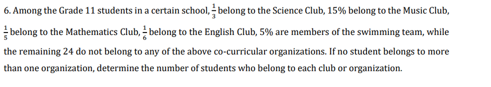 6. Among the Grade 11 students in a certain school, - belong to the Science Club, 15% belong to the Music Club,
- belong to the Mathematics Club, - belong to the English Club, 5% are members of the swimming team, while
the remaining 24 do not belong to any of the above co-curricular organizations. If no student belongs to more
than one organization, determine the number of students who belong to each club or organization.
