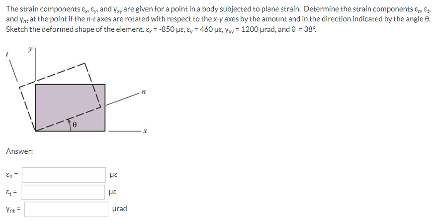 The strain components Ex, Ey, and Yxy are given for a point in a body subjected to plane strain. Determine the strain components &n, Et
and Ynt at the point if the n-t axes are rotated with respect to the x-yaxes by the amount and in the direction indicated by the angle 8.
Sketch the deformed shape of the element. Ex = -850 μe, y = 460 μE, Yxy = 1200 μrad, and 0 = 38°
n
Answer:
En =
Et =
Ynt =
με
με
urad