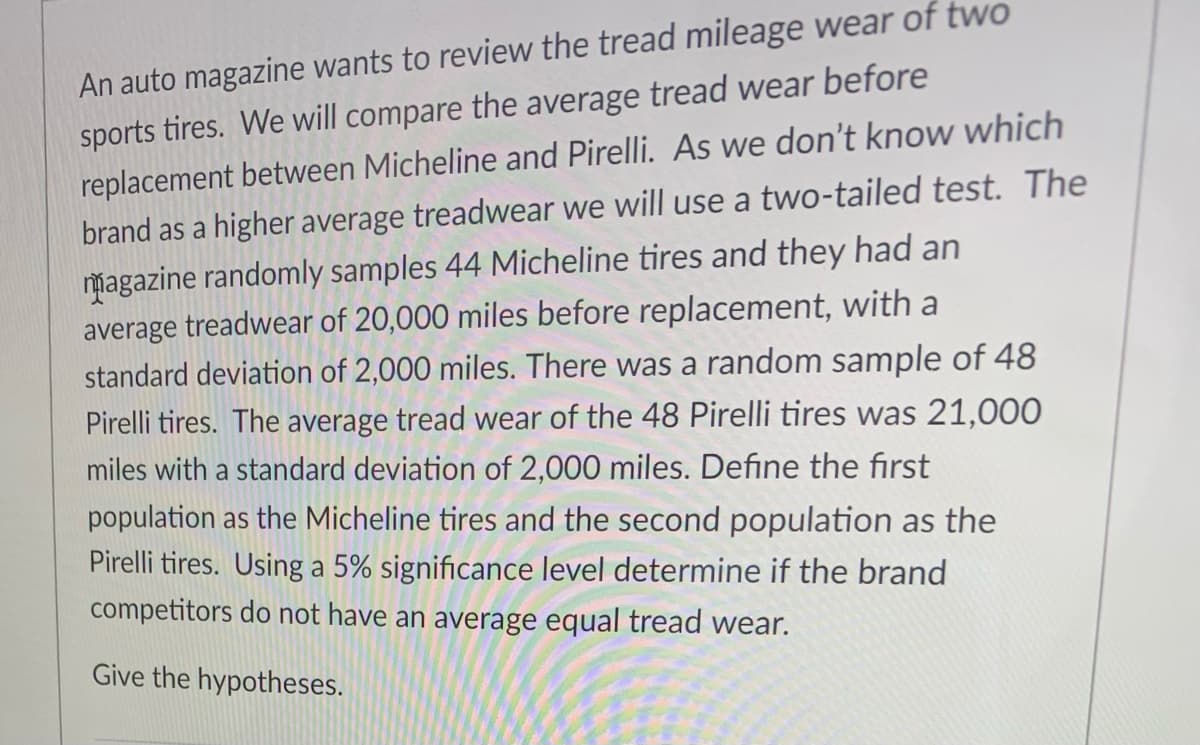 An auto magazine wants to review the tread mileage wear of two
sports tires. We will compare the average tread wear before
replacement between Micheline and Pirelli. As we don't know which
brand as a higher average treadwear we will use a two-tailed test. The
magazine randomly samples 44 Micheline tires and they had an
average treadwear of 20,000 miles before replacement, with a
standard deviation of 2,000 miles. There was a random sample of 48
Pirelli tires. The average tread wear of the 48 Pirelli tires was 21,000
miles with a standard deviation of 2,000 miles. Define the first
population as the Micheline tires and the second population as the
Pirelli tires. Using a 5% significance level determine if the brand
competitors do not have an average equal tread wear.
Give the hypotheses.
