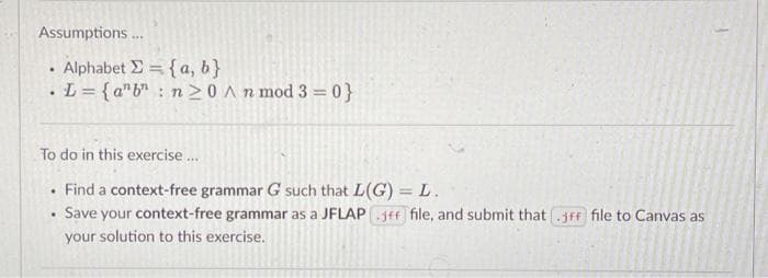 Assumptions.
• Alphabet E = {a, b}
• L = {a"b" : n 20 An mod 3 = 0}
To do in this exercise.
Find a context-free grammar G such that L(G) = L.
Save your context-free grammar as a JFLAP jff file, and submit that .jff file to Canvas as
your solution to this exercise.
