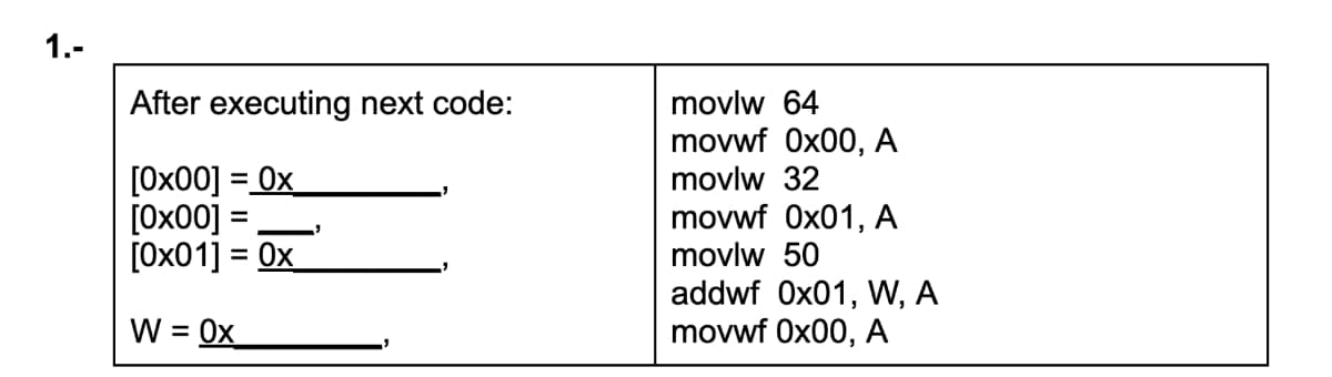 1.-
After executing next code:
movlw 64
movwf 0x00, A
[0x00] = 0x
[0x00]
[0x01] = 0x
movlw 32
%3D
movwf 0x01, A
movlw 50
%3D
%3D
addwf 0x01, W, A
movwf 0x00, A
W = 0x

