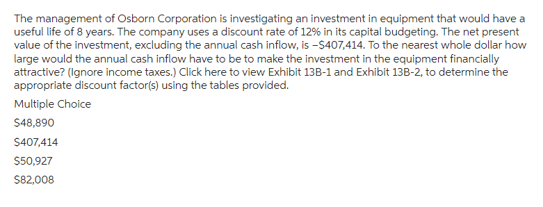 The management of Osborn Corporation is investigating an investment in equipment that would have a
useful life of 8 years. The company uses a discount rate of 12% in its capital budgeting. The net present
value of the investment, excluding the annual cash inflow, is -$407,414. To the nearest whole dollar how
large would the annual cash inflow have to be to make the investment in the equipment financially
attractive? (Ignore income taxes.) Click here to view Exhibit 13B-1 and Exhibit 13B-2, to determine the
appropriate discount factor(s) using the tables provided.
Multiple Choice
$48,890
$407,414
$50,927
$82,008