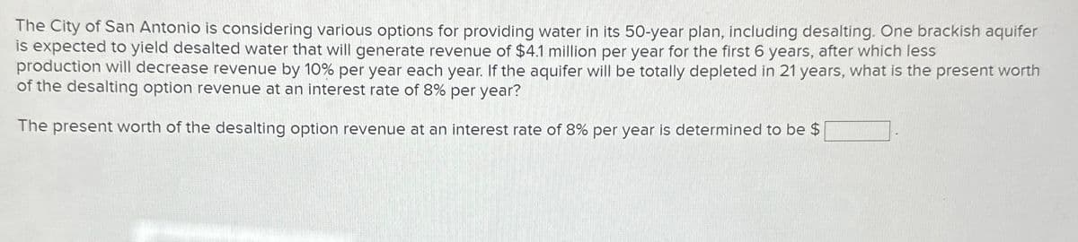 The City of San Antonio is considering various options for providing water in its 50-year plan, including desalting. One brackish aquifer
is expected to yield desalted water that will generate revenue of $4.1 million per year for the first 6 years, after which less
production will decrease revenue by 10% per year each year. If the aquifer will be totally depleted in 21 years, what is the present worth
of the desalting option revenue at an interest rate of 8% per year?
The present worth of the desalting option revenue at an interest rate of 8% per year is determined to be $