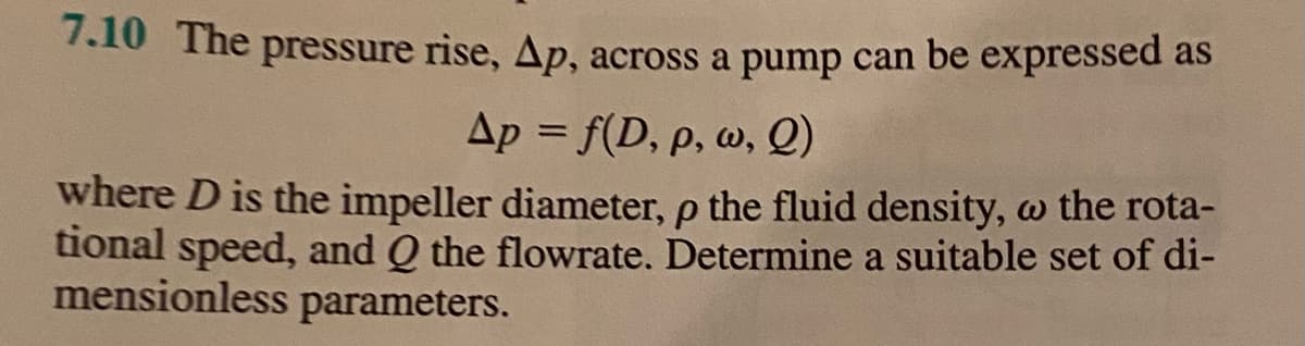 7.10 The pressure rise, Ap, across a pump can be expressed as
Ap = f(D, p, w, Q)
where D is the impeller diameter, p the fluid density, w the rota-
tional speed, and Q the flowrate. Determine a suitable set of di-
mensionless parameters.

