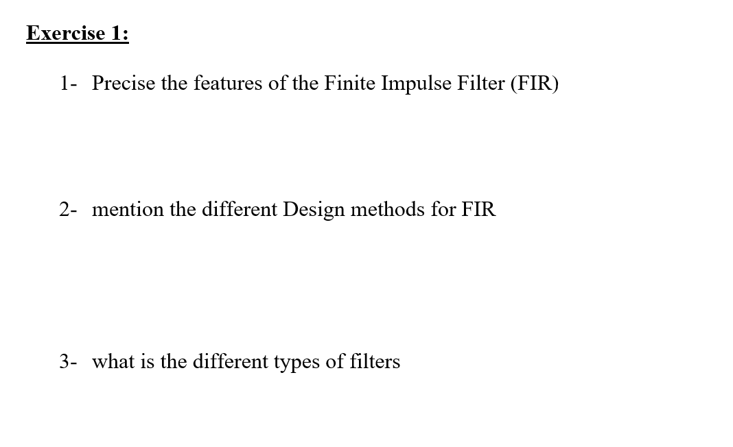 Exercise 1:
1- Precise the features of the Finite Impulse Filter (FIR)
2- mention the different Design methods for FIR
3- what is the different types of filters
