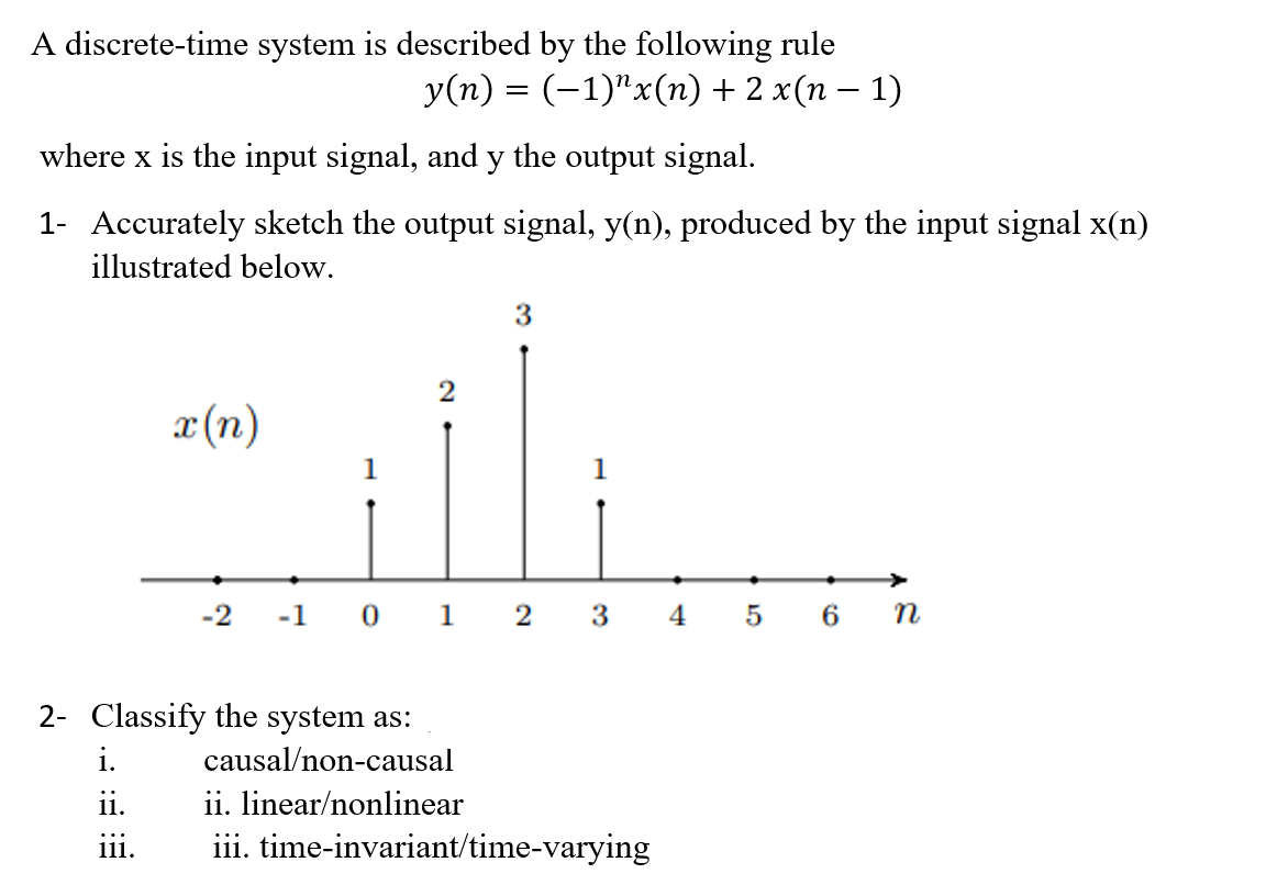 A discrete-time system is described by the following rule
У(п) 3 (-1)"x(п) + 2 x(п — 1)
where x is the input signal, and y the output signal.
1- Accurately sketch the output signal, y(n), produced by the input signal x(n)
illustrated below.
3
x (n)
1
->
-2
-1 0 1
2 3
5 6 п
2- Classify the system as:
i.
causal/non-causal
ii.
ii. linear/nonlinear
iii. time-invariant/time-varying
111.
