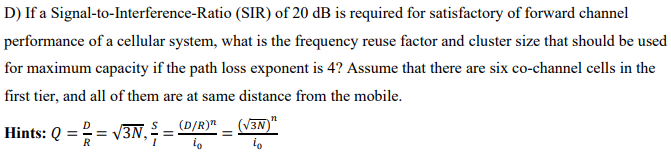D) If a Signal-to-Interference-Ratio (SIR) of 20 dB is required for satisfactory of forward channel
performance of a cellular system, what is the frequency reuse factor and cluster size that should be used
for maximum capacity if the path loss exponent is 4? Assume that there are six co-channel cells in the
first tier, and all of them are at same distance from the mobile.
Hints: Q = = V3N,
(D/R)"
(V3N)"
R
