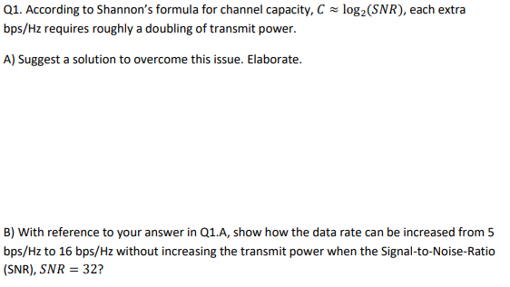 Q1. According to Shannon's formula for channel capacity, C = log2(SNR), each extra
bps/Hz requires roughly a doubling of transmit power.
A) Suggest a solution to overcome this issue. Elaborate.
B) With reference to your answer in Q1.A, show how the data rate can be increased from 5
bps/Hz to 16 bps/Hz without increasing the transmit power when the Signal-to-Noise-Ratio
(SNR), SNR = 32?
