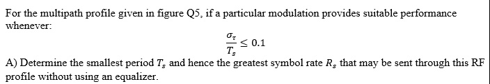 For the multipath profile given in figure Q5, if a particular modulation provides suitable performance
whenever:
S 0.1
A) Determine the smallest period T, and hence the greatest symbol rate R, that may be sent through this RF
profile without using an equalizer.
