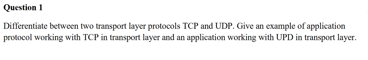 Question 1
Differentiate between two transport layer protocols TCP and UDP. Give an example of application
protocol working with TCP in transport layer and an application working with UPD in transport layer.
