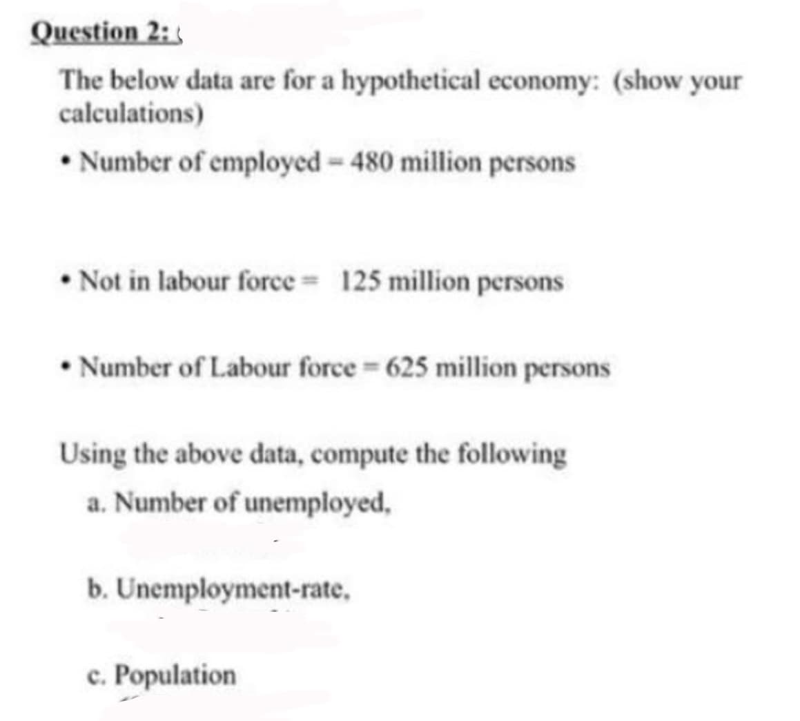 Question 2:
The below data are for a hypothetical economy: (show your
calculations)
• Number of employed - 480 million persons
• Not in labour force 125 million persons
• Number of Labour force = 625 million persons
Using the above data, compute the following
a. Number of unemployed,
b. Unemployment-rate,
c. Population