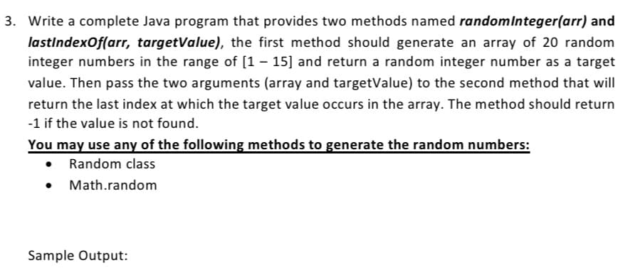 3. Write a complete Java program that provides two methods named randomInteger(arr) and
lastIndexOf(arr, targetValue), the first method should generate an array of 20 random
integer numbers in the range of [1 – 15] and return a random integer number as a target
value. Then pass the two arguments (array and targetValue) to the second method that will
return the last index at which the target value occurs in the array. The method should return
-1 if the value is not found.
You may use any of the following methods to generate the random numbers:
Random class
Math.random
Sample Output:
