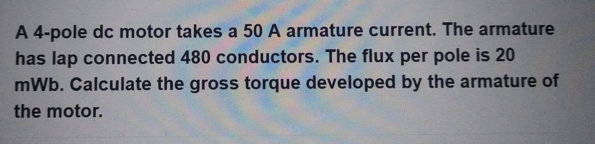 A 4-pole dc motor takes a 50 A armature current. The armature
has lap connected 480 conductors. The flux per pole is 20
mWb. Calculate the gross torque developed by the armature of
the motor.