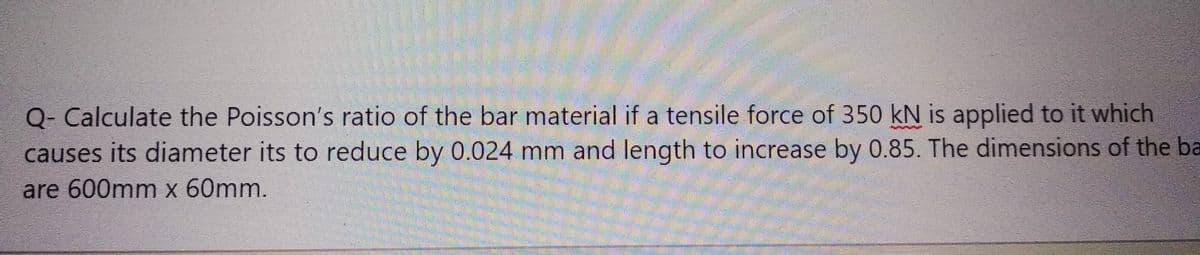 Q- Calculate the Poisson's ratio of the bar material if a tensile force of 350 kN is applied to it which
causes its diameter its to reduce by 0.024 mm and length to increase by 0.85. The dimensions of the ba
are 600mm x 60mm.
