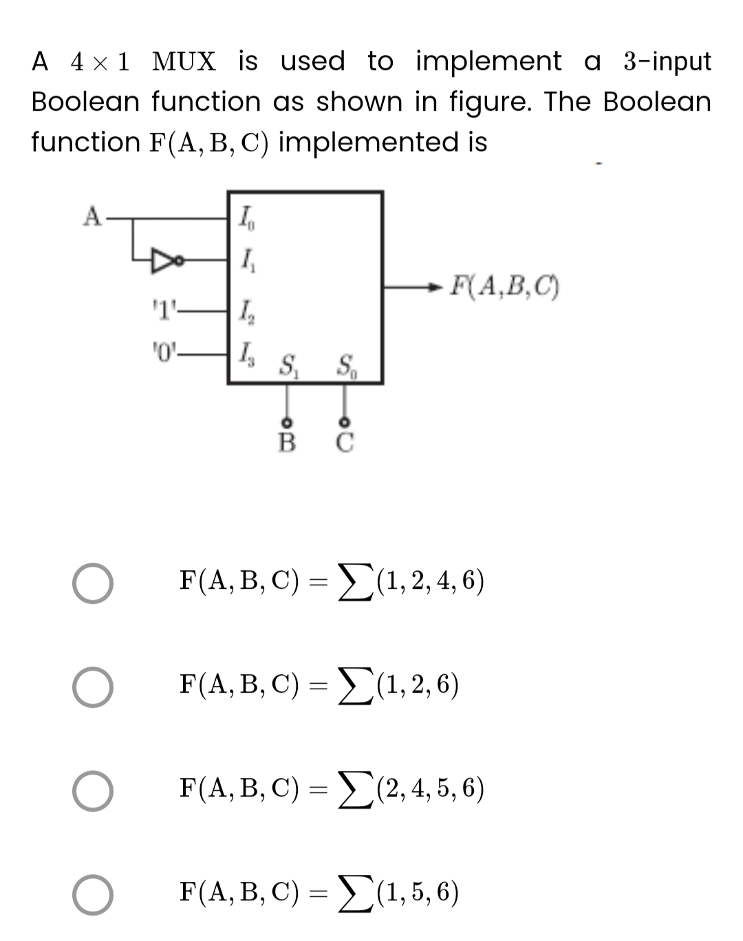 A 4 × 1 MUX is used to implement a 3-input
Boolean function as shown in figure. The Boolean
function F(A, B, C) implemented is
A
O
O
O
'1'
'0'
In
1₂
₂
I₂
S₁ S₁
B
F(A,B,C)
F(A, B, C) = Σ(1, 2, 4, 6)
F(A, B, C) = (1, 2, 6)
F(A, B, C) =(2, 4, 5, 6)
F(A, B, C) = Σ(1, 5, 6)