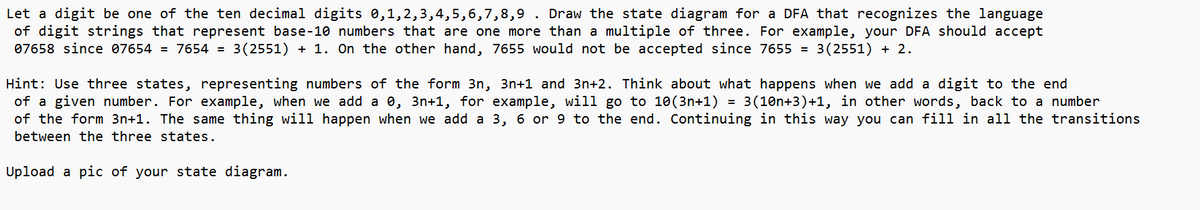 Let a digit be one of the ten decimal digits 0,1,2,3,4,5,6,7,8,9 . Draw the state diagram for a DFA that recognizes the language
of digit strings that represent base-10 numbers that are one more than a multiple of three. For example, your DFA should accept
07658 since 07654 = 7654 = 3(2551) + 1. On the other hand, 7655 would not be accepted since 7655 = 3(2551) + 2.
=
Hint: Use three states, representing numbers of the form 3n, 3n+1 and 3n+2. Think about what happens when we add a digit to the end
of a given number. For example, when we add a 0, 3n+1, for example, will go to 10 (3n+1) 3(10n+3)+1, in other words, back to a number
of the form 3n+1. The same thing will happen when we add a 3, 6 or 9 to the end. Continuing in this way you can fill in all the transitions
between the three states.
Upload a pic of your state diagram.