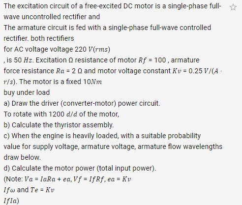 The excitation circuit of a free-excited DC motor is a single-phase full-
wave uncontrolled rectifier and
The armature circuit is fed with a single-phase full-wave controlled
rectifier. both rectifiers
for AC voltage voltage 220 V(rms)
,is 50 Hz. Excitation O resistance of motor Rf = 100, armature
force resistance Ra = 2 0 and motor voltage constant Kv = 0.25 V/(A -
r/s). The motor is a fixed 10Nm
buy under load
a) Draw the driver (converter-motor) power circuit.
To rotate with 1200 d/d of the motor,
b) Calculate the thyristor assembly.
c) When the engine is heavily loaded, with a suitable probability
value for supply voltage, armature voltage, armature flow wavelengths
draw below.
d) Calculate the motor power (total input power).
(Note: Va = IaRa + ea, Vf = IfRf,
ea = Kv
Ifw and Te = Kv
Ifla)
