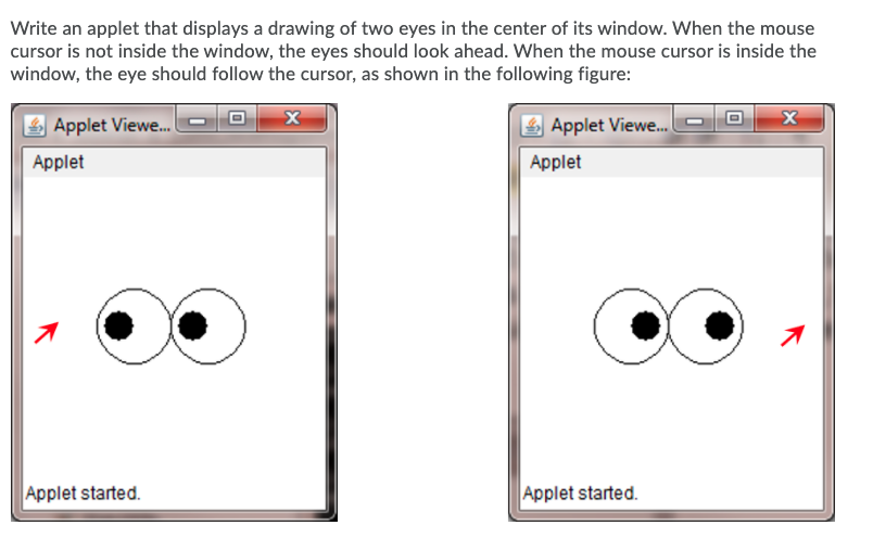 Write an applet that displays a drawing of two eyes in the center of its window. When the mouse
cursor is not inside the window, the eyes should look ahead. When the mouse cursor is inside the
window, the eye should follow the cursor, as shown in the following figure:
Applet Viewe.
Applet Viewe.P O
Applet
Applet
Applet started.
Applet started.
