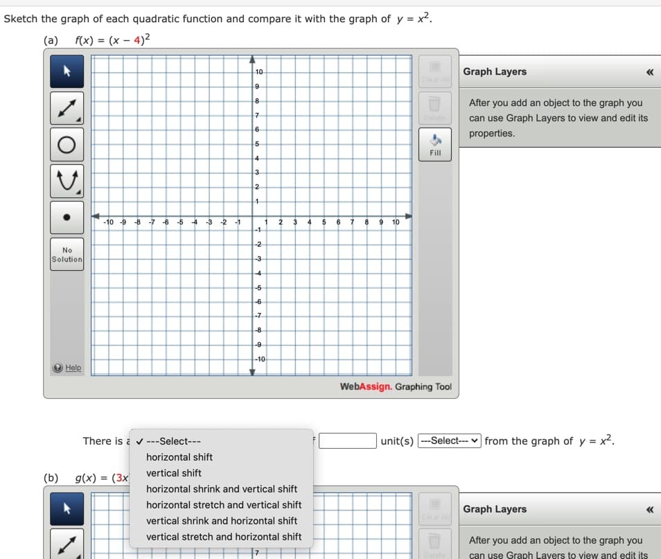 Sketch the graph of each quadratic function and compare it with the graph of y = x².
(a) f(x) = (x – 4)2
Graph Layers
10
Clear All
After you add an object to the graph you
Delete
can use Graph Layers to view and edit its
properties.
Fill
3
2
-10 -9 -8
f 4 5 6 7 8 9 10
-7
-6 -5
-4
-3
-2
-1
1
2
-1
-2
No
Solution
-3
-4
-5
-6
-7
-8
-9
-10
Help
WebAssign. Graphing Tool
There is a v ---Select---
unit(s) ---Select--- v from the graph of y = x2.
horizontal shift
(b) g(x) = (3x vertical shift
horizontal shrink and vertical shift
horizontal stretch and vertical shift
Graph Layers
vertical shrink and horizontal shift
vertical stretch and horizontal shift
After you add an object to the graph you
can use Graph Lavers to view and edit its
