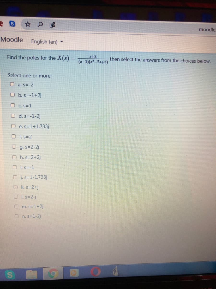 moodle
Moodle
English (en)
Find the poles for the X(s) =
s+3
then select the answers from the choices below.
(8-1)(s2 2s+5)
Select one or more:
O a. s=-2
O b. s=-1+2j
O C. s=1
O d. s=-1-2j
O e.s=1+1.733j
O f. s=2
O g. s=2-2j
O h. s=2+2j
O i. s=-1
O j. s=1-1.733j
Ok s=2+j
OI. s=2-j
O m. s=1+2j
O n. s=1-2j
