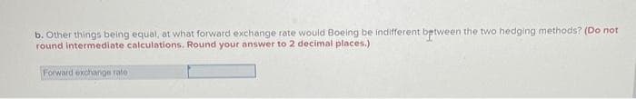 b. Other things being equal, at what forward exchange rate would Boeing be indifferent between the two hedging methods? (Do not
round intermediate calculations. Round your answer to 2 decimal places.)
Forward exchange rate