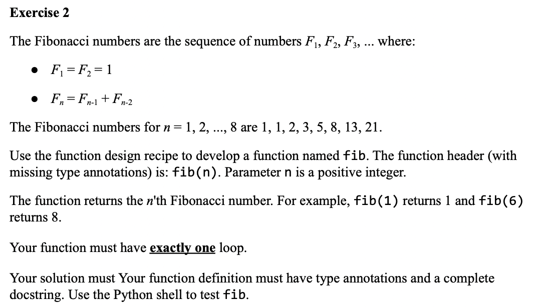 Exercise 2
The Fibonacci numbers are the sequence of numbers F₁, F2, F3, ... where:
• F₁ = F₂ = 1
• F=Fn-1 + Fn-2
The Fibonacci numbers for n = 1, 2, 8 are 1, 1, 2, 3, 5, 8, 13, 21.
.....
Use the function design recipe to develop a function named fib. The function header (with
missing type annotations) is: fib(n). Parameter n is a positive integer.
The function returns the n'th Fibonacci number. For example, fib(1) returns 1 and fib(6)
returns 8.
Your function must have exactly one loop.
Your solution must Your function definition must have type annotations and a complete
docstring. Use the Python shell to test fib.