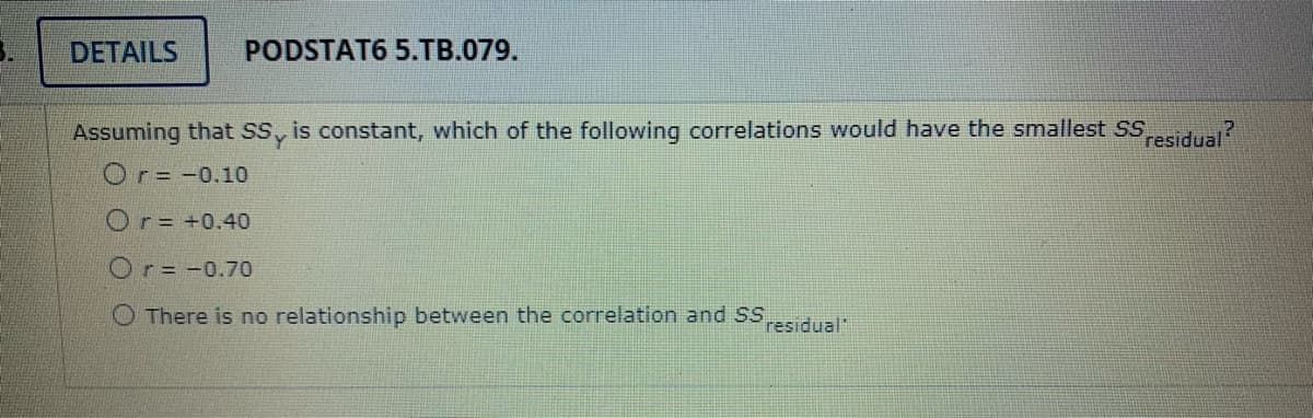DETAILS
PODSTAT6 5.TB.079.
Assuming that Ss, is constant, which of the following correlations would have the smallest SSesidual?
Or= -0.10
Or= +0.40
Or= -0.70
O There is no relationship between the correlation and SS
residual"
