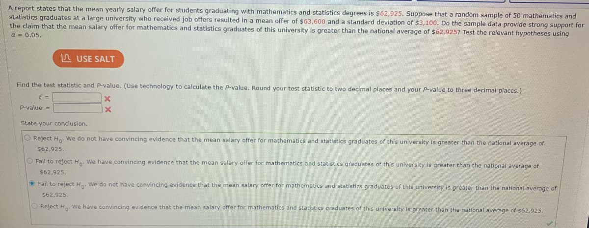 A report states that the mean yearly salary offer for students graduating with mathematics and statistics degrees is $62,925. Suppose that a random sample of 50 mathematics and
statistics graduates at a large university who received job offers resulted in a mean offer of $63,600 and a standard deviation of $3,100. Do the sample data provide strong support for
the claim that the mean salary offer for mathematics and statistics graduates of this university is greater than the national average of $62,925? Test the relevant hypotheses using
a = 0.05.
A USE SALT
Find the test statistic and P-value. (Use technology to calculate the P-value. Round your test statistic to two decimal places and your P-value to three decimal places.)
t =
P-value =
State your conclusion.
O Reject H: We do not have convincing evidence that the mean salary offer for mathematics and statistics graduates of this university is greater than the national average of
$62,925.
O Fail to reject H. We have convincing evidence that the mean salary offer for mathematics and statistics graduates of this university is greater than the national average of
$62,925.
O Fail to reject H.. We do not have convincing evidence that the mean salary offer for mathematics and statistics graduates of this university is greater than the national average of
$62,925.
O Reject H. We have convincing evidence that the mean salary offer for mathematics and statistics graduates of this university is greater than the national average of $62,925.
