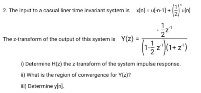 2. The input to a casual liner time invariant system is x[n] = u[-n-1] +G uln]
The z-transform of the output of this system is Y(z) =
z')(1+ z')
i) Determine H(z) the z-transform of the system impulse response.
ii) What is the region of convergence for Y(z)?
iii) Determine y[n].
