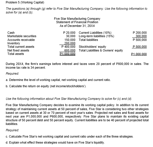 Problem 5 (Working Capital)
The questions (a) through (g) refer to Five Star Manufacturing Company. Use the following information to
solve for (a) and (b).
Five Star Manufacturing Company
Statement of Financial Position
As of December 31, 20X4
P 20,000 Current Liabilities (10%)
30,000 Long-term liabilities (15%)
150,000 Total liabilities
200.000
P 400,000 Stockholders' equity
600.000 Total Liabilities & Owners' equity
P1.000.000
Cash
Marketable securities
P 200,000
300.000
P 500,000
Accounts receivable
Inventory
Total current assets
P 500,000
Net fixed assets
Total assets
P1.000.000
During 20X4, the firm's earnings before interest and taxes were 20 percent of P800,000 in sales. The
income tax rate is 34 percent.
Required:
a. Determine the level of working capital, net working capital and current ratio.
b. Calculate the return on equity (net income/stockholders').
Use the following information ebout Five Ster Manufacturing Company to solve for (c) and (d).
Five Star Manufacturing Company decides to examine its working capital policy. In addition to its current
strategy of maintaining current assets at 50 percent of sales, Five Star is considering two other strategies
based on current assets at 30 or 70 percent of next year's sales. Projected net sales and fixed assets for
next year are P1,000,000 and P600,000, respectively. Five Star plans to maintain its existing capital
structure of 50 percent debt and 50 percent equity. Current liabilities are to be 40 percent of projected total
liabilities.
Required:
c. Calculate Five Star's net working capital and current ratio under each of the three strategies.
d. Explain what effect these strategies would have on Five Star's liquidity.
