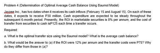 Problem 4 (Determination of Optimal Average Cash Balance Using Baumol Model)
Javpee Inc., has two dates when it receives its cash inflows (February 15 and August 15). On each of these
dates, it expects to receive P30 million. Cash expenditure are expected to be steady throughout the
subsequent 6-month period. Presently, the ROI in marketable securities is 8% per annum, and the cost of
transfer from securities to cash isP125 each time a transfer occurs.
Required:
a. What is the optimal transfer size using the Baumol model? What is the average cash balance?
b. What would be the answer to (a) if the ROI were 12% per annum and the transfer costs were P75? Why
do they differ from those in (a)?
