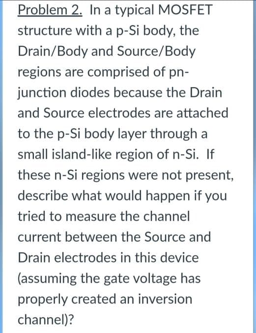Problem 2. In a typical MOSFET
structure with a p-Si body, the
Drain/Body and Source/Body
regions are comprised of pn-
junction diodes because the Drain
and Source electrodes are attached
to the p-Si body layer through a
small island-like region of n-Si. If
these n-Si regions were not present,
describe what would happen if you
tried to measure the channel
current between the Source and
Drain electrodes in this device
(assuming the gate voltage has
properly created an inversion
channel)?
