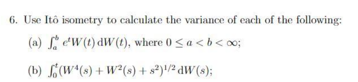 6. Use Itô isometry to calculate the variance of each of the following:
(a) fo e'W(t) dW (t), where 0 < a <b<∞0;
(b) f(W4(s) + W² (s) + s²)¹/² dW(s);