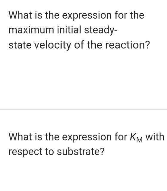 What is the expression for the
maximum initial steady-
state velocity of the reaction?
What is the expression for KM with
respect to substrate?