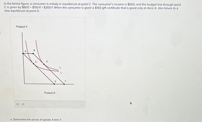 In the below figure, a consumer is initially in équilibrium at point C. The consumer's income is $600, and the budget line through point
C is given by $600 - $150X+$300Y. When the consumer is given a $150 gift certificate that is good only at store X, she moves to a
new equilibrium at point D.
Product Y
Product X
a. Determine the prices of goods X and Y.
