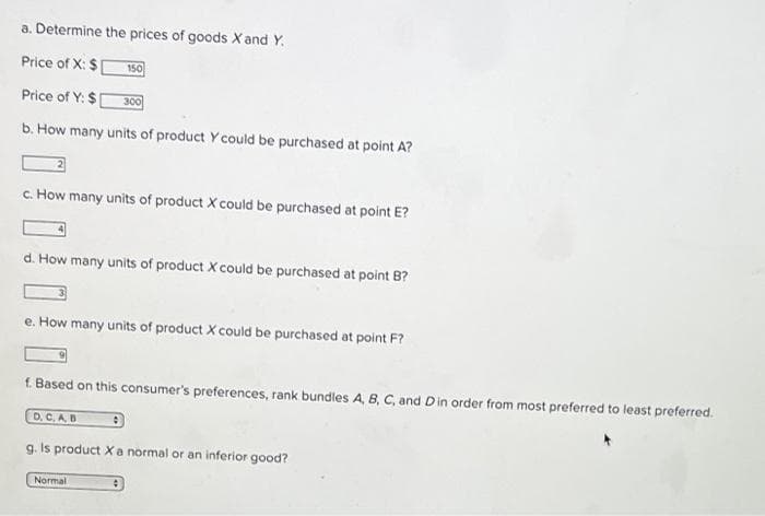 a. Determine the prices of goods X and Y.
Price of X: $
150
Price of Y: $[
300
b. How many units of product Y could be purchased at point A?
c. How many units of product X could be purchased at point E?
d. How many units of product X could be purchased at point B?
e. How many units of product X could be purchased at point F?
f. Based on this consumer's preferences, rank bundles A, B, C, and D in order from most preferred to least preferred.
D.C.A.B
:
g. Is product X a normal or an inferior good?
Normal
#