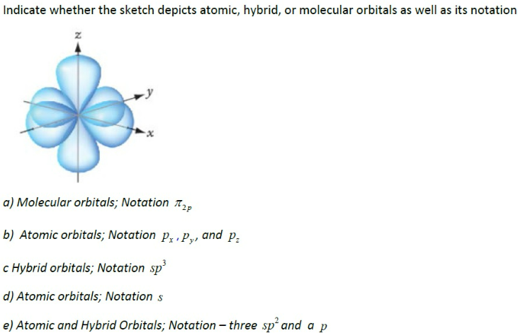 Indicate whether the sketch depicts atomic, hybrid, or molecular orbitals as well as its notation
Z
a) Molecular orbitals; Notation ₂
b) Atomic orbitals; Notation Px.py, and P₂
c Hybrid orbitals; Notation sp³
d) Atomic orbitals; Notation s
e) Atomic and Hybrid Orbitals; Notation - three sp² and a p