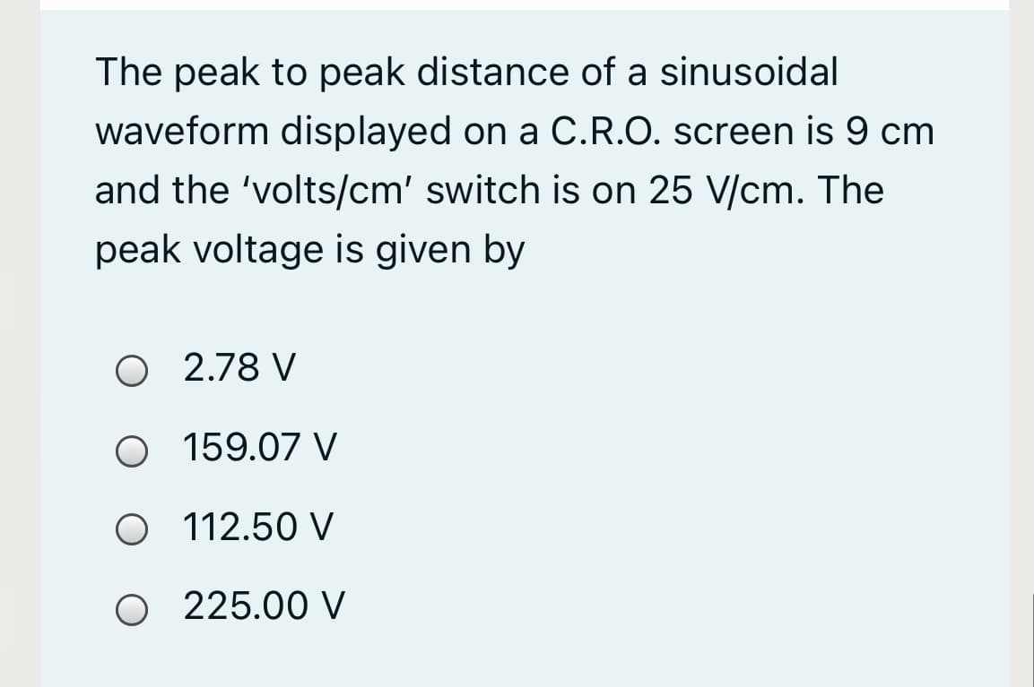 The peak to peak distance of a sinusoidal
waveform displayed on a C.R.O. screen is 9 cm
and the 'volts/cm' switch is on 25 V/cm. The
peak voltage is given by
O 2.78 V
O 159.07 V
O 112.50 V
O 225.00 V
