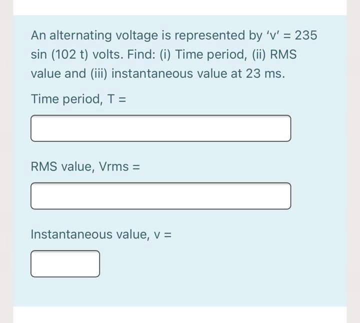 An alternating voltage is represented by 'v' = 235
sin (102 t) volts. Find: (i) Time period, (ii) RMS
value and (ii) instantaneous value at 23 ms.
Time period, T =
RMS value, Vrms =
Instantaneous value, v =
